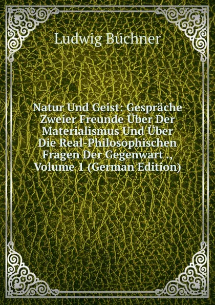 Обложка книги Natur Und Geist: Gesprache Zweier Freunde Uber Der Materialismus Und Uber Die Real-Philosophischen Fragen Der Gegenwart ., Volume 1 (German Edition), Ludwig Büchner