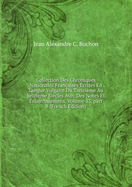 Обложка книги Collection Des Chroniques Nationales Francaises Ecrites En Langue Vulgaire Du Treizieme Au Seizieme Siecles Avec Des Notes Et Eclaircissemens, Volume 33,.part 8 (French Edition), Jean Alexandre C. Buchon