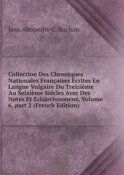 Обложка книги Collection Des Chroniques Nationales Francaises Ecrites En Langue Vulgaire Du Treizieme Au Seizieme Siecles Avec Des Notes Et Eclaircissemens, Volume 6,.part 2 (French Edition), Jean Alexandre C. Buchon