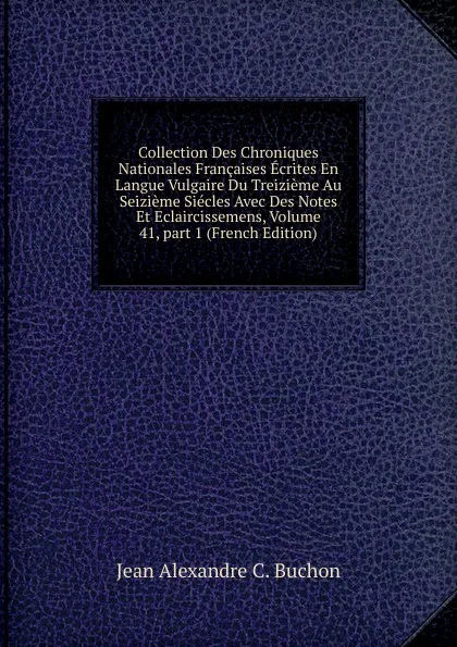 Обложка книги Collection Des Chroniques Nationales Francaises Ecrites En Langue Vulgaire Du Treizieme Au Seizieme Siecles Avec Des Notes Et Eclaircissemens, Volume 41,.part 1 (French Edition), Jean Alexandre C. Buchon