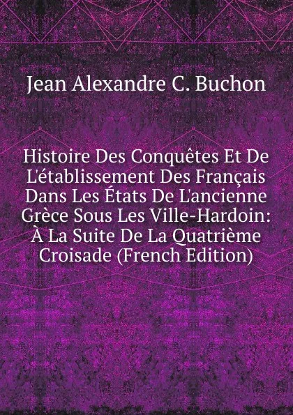 Обложка книги Histoire Des Conquetes Et De L.etablissement Des Francais Dans Les Etats De L.ancienne Grece Sous Les Ville-Hardoin: A La Suite De La Quatrieme Croisade (French Edition), Jean Alexandre C. Buchon