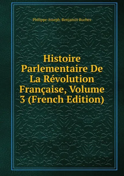 Обложка книги Histoire Parlementaire De La Revolution Francaise, Volume 3 (French Edition), Philippe-Joseph-Benjamin Buchez