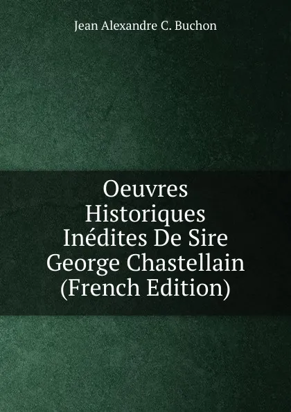 Обложка книги Oeuvres Historiques Inedites De Sire George Chastellain (French Edition), Jean Alexandre C. Buchon