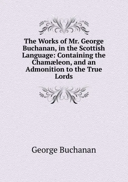 Обложка книги The Works of Mr. George Buchanan, in the Scottish Language: Containing the Chamaeleon, and an Admonition to the True Lords, Buchanan George