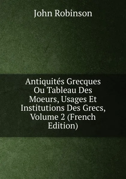 Обложка книги Antiquites Grecques Ou Tableau Des Moeurs, Usages Et Institutions Des Grecs, Volume 2 (French Edition), John Robinson