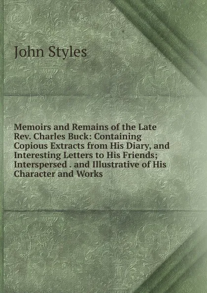 Обложка книги Memoirs and Remains of the Late Rev. Charles Buck: Containing Copious Extracts from His Diary, and Interesting Letters to His Friends; Interspersed . and Illustrative of His Character and Works, John Styles