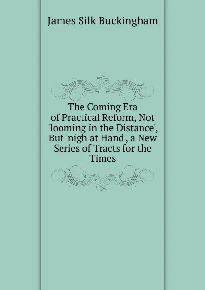 Обложка книги The Coming Era of Practical Reform, Not .looming in the Distance., But .nigh at Hand., a New Series of Tracts for the Times, Buckingham James Silk