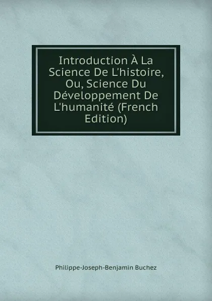 Обложка книги Introduction A La Science De L.histoire, Ou, Science Du Developpement De L.humanite (French Edition), Philippe-Joseph-Benjamin Buchez