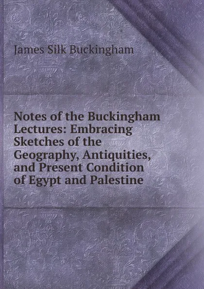 Обложка книги Notes of the Buckingham Lectures: Embracing Sketches of the Geography, Antiquities, and Present Condition of Egypt and Palestine, Buckingham James Silk