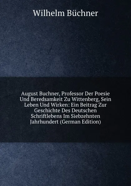 Обложка книги August Buchner, Professor Der Poesie Und Beredsamkeit Zu Wittenberg, Sein Leben Und Wirken: Ein Beitrag Zur Geschichte Des Deutschen Schriftlebens Im Siebzehnten Jahrhundert (German Edition), Wilhelm Buchner