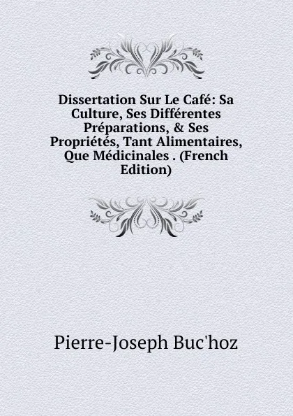 Обложка книги Dissertation Sur Le Cafe: Sa Culture, Ses Differentes Preparations, . Ses Proprietes, Tant Alimentaires, Que Medicinales . (French Edition), Pierre-Joseph Buc'hoz