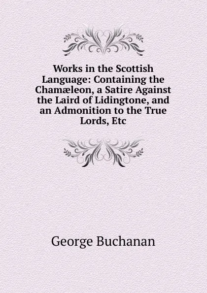 Обложка книги Works in the Scottish Language: Containing the Chamaeleon, a Satire Against the Laird of Lidingtone, and an Admonition to the True Lords, Etc, Buchanan George