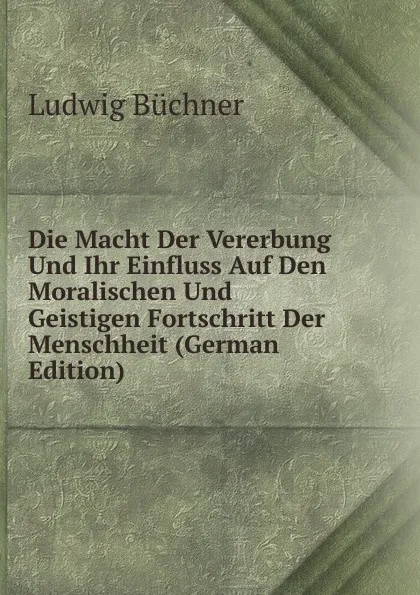 Обложка книги Die Macht Der Vererbung Und Ihr Einfluss Auf Den Moralischen Und Geistigen Fortschritt Der Menschheit (German Edition), Ludwig Büchner