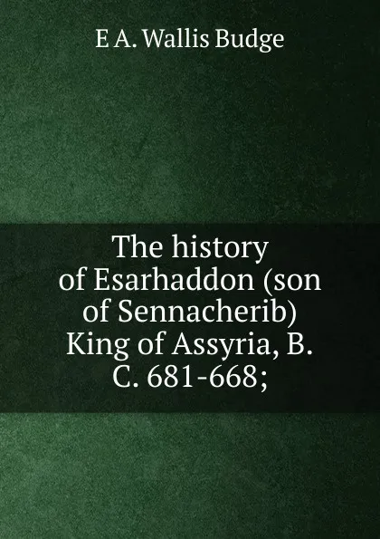 Обложка книги The history of Esarhaddon (son of Sennacherib) King of Assyria, B.C. 681-668;, E. A. Wallis Budge