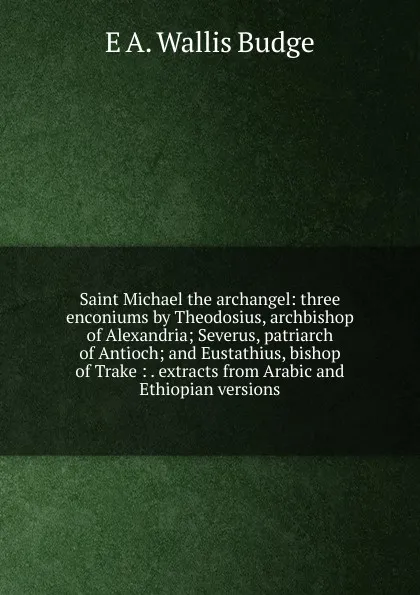 Обложка книги Saint Michael the archangel: three enconiums by Theodosius, archbishop of Alexandria; Severus, patriarch of Antioch; and Eustathius, bishop of Trake : . extracts from Arabic and Ethiopian versions, E. A. Wallis Budge