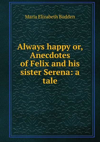 Обложка книги Always happy or, Anecdotes of Felix and his sister Serena: a tale, Maria Elizabeth Budden