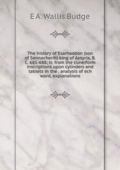 Обложка книги The history of Esarhaddon (son of Sennacherib) king of Assyria, B. C. 681-688; tr. from the cuneiform inscriptions upon cylinders and tablets in the . analysis of ech word, explanations, E. A. Wallis Budge