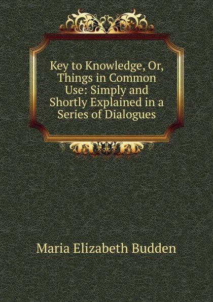 Обложка книги Key to Knowledge, Or, Things in Common Use: Simply and Shortly Explained in a Series of Dialogues, Maria Elizabeth Budden