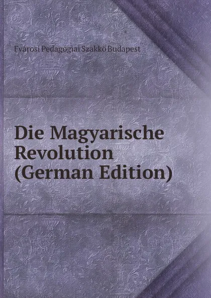 Обложка книги Die Magyarische Revolution (German Edition), Fvárosi Pedagógiai Szakkö Budapest