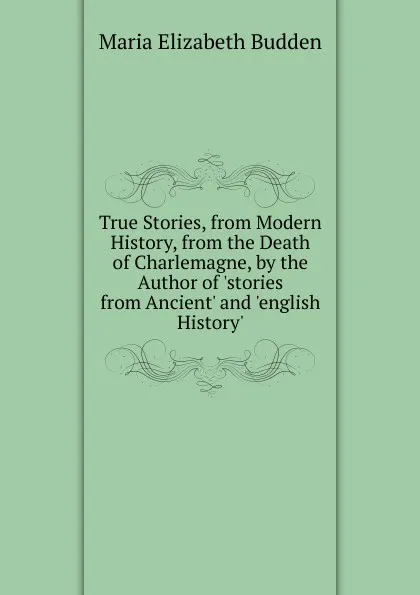 Обложка книги True Stories, from Modern History, from the Death of Charlemagne, by the Author of .stories from Ancient. and .english History.., Maria Elizabeth Budden