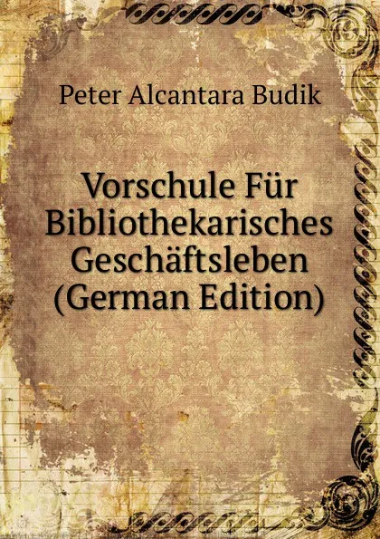 Обложка книги Vorschule Fur Bibliothekarisches Geschaftsleben (German Edition), Peter Alcantara Budik