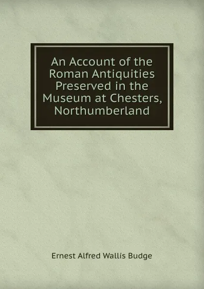 Обложка книги An Account of the Roman Antiquities Preserved in the Museum at Chesters, Northumberland, E. A. Wallis Budge