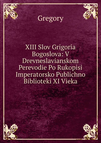 Обложка книги XIII Slov Grigoria Bogoslova: V Drevneslavianskom Perevodie Po Rukopisi Imperatorsko Publichno Biblioteki XI Vieka, Gregory