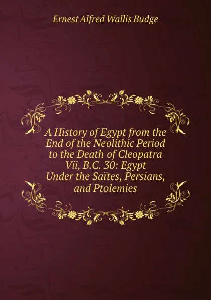 Обложка книги A History of Egypt from the End of the Neolithic Period to the Death of Cleopatra Vii, B.C. 30: Egypt Under the Saites, Persians, and Ptolemies, E. A. Wallis Budge