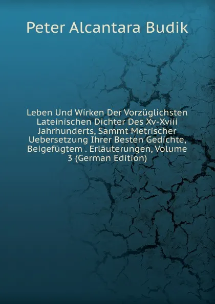 Обложка книги Leben Und Wirken Der Vorzuglichsten Lateinischen Dichter Des Xv-Xviii Jahrhunderts, Sammt Metrischer Uebersetzung Ihrer Besten Gedichte, Beigefugtem . Erlauterungen, Volume 3 (German Edition), Peter Alcantara Budik