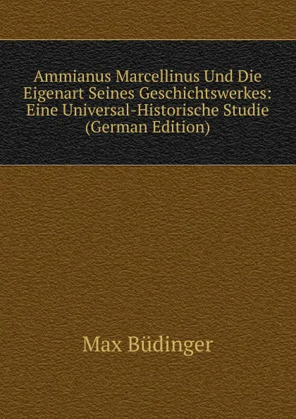 Обложка книги Ammianus Marcellinus Und Die Eigenart Seines Geschichtswerkes: Eine Universal-Historische Studie (German Edition), Max Büdinger