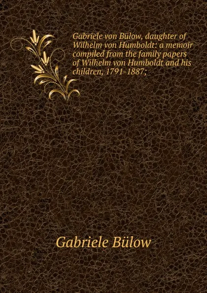 Обложка книги Gabriele von Bulow, daughter of Wilhelm von Humboldt: a memoir compiled from the family papers of Wilhelm von Humboldt and his children, 1791-1887;, Gabriele Bülow