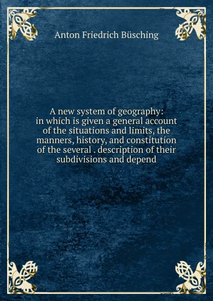 Обложка книги A new system of geography: in which is given a general account of the situations and limits, the manners, history, and constitution of the several . description of their subdivisions and depend, Anton Friedrich Büsching