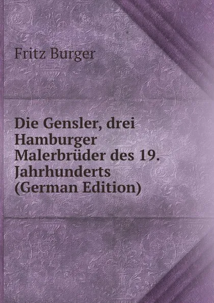 Обложка книги Die Gensler, drei Hamburger Malerbruder des 19. Jahrhunderts (German Edition), Fritz Burger