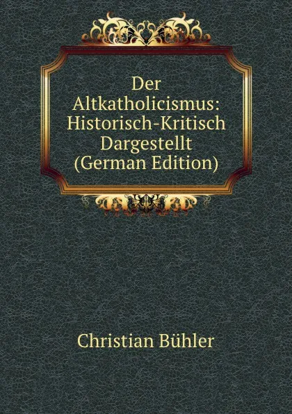 Обложка книги Der Altkatholicismus: Historisch-Kritisch Dargestellt (German Edition), Christian Bühler