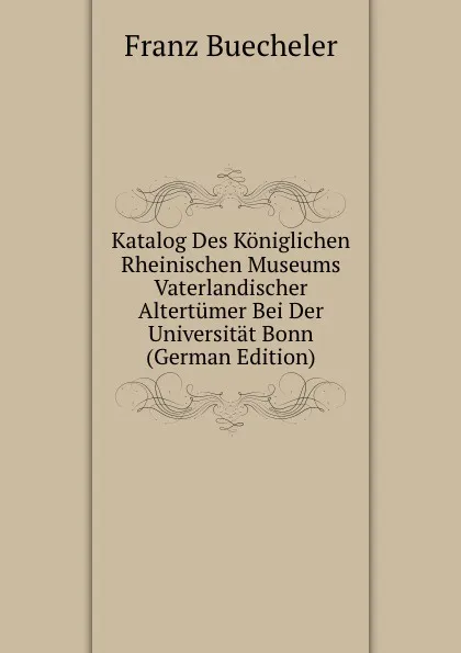 Обложка книги Katalog Des Koniglichen Rheinischen Museums Vaterlandischer Altertumer Bei Der Universitat Bonn (German Edition), Franz Buecheler