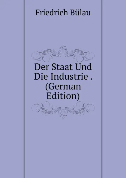 Обложка книги Der Staat Und Die Industrie . (German Edition), Friedrich Bülau