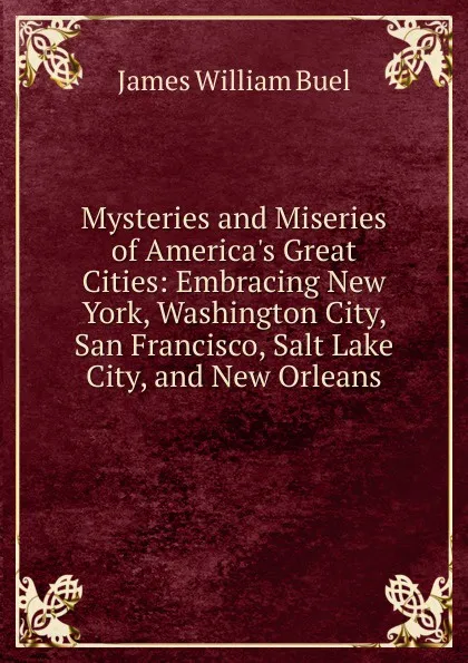 Обложка книги Mysteries and Miseries of America.s Great Cities: Embracing New York, Washington City, San Francisco, Salt Lake City, and New Orleans, James William Buel