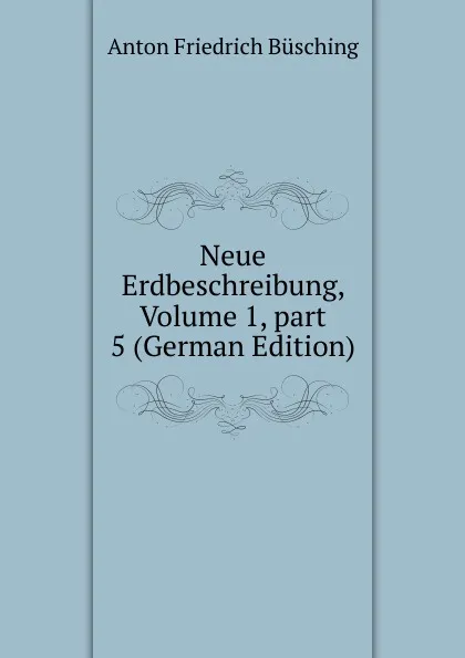 Обложка книги Neue Erdbeschreibung, Volume 1,.part 5 (German Edition), Anton Friedrich Büsching