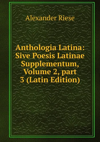 Обложка книги Anthologia Latina: Sive Poesis Latinae Supplementum, Volume 2,.part 3 (Latin Edition), Alexander Riese