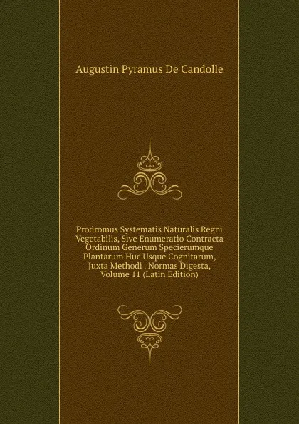 Обложка книги Prodromus Systematis Naturalis Regni Vegetabilis, Sive Enumeratio Contracta Ordinum Generum Specierumque Plantarum Huc Usque Cognitarum, Juxta Methodi . Normas Digesta, Volume 11 (Latin Edition), Augustin Pyramus de Candolle