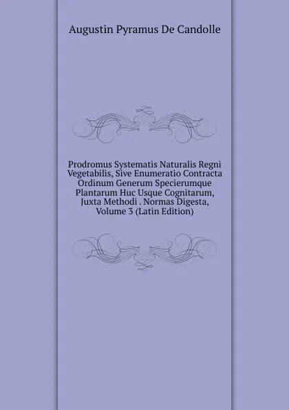 Обложка книги Prodromus Systematis Naturalis Regni Vegetabilis, Sive Enumeratio Contracta Ordinum Generum Specierumque Plantarum Huc Usque Cognitarum, Juxta Methodi . Normas Digesta, Volume 3 (Latin Edition), Augustin Pyramus de Candolle