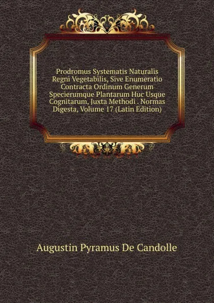 Обложка книги Prodromus Systematis Naturalis Regni Vegetabilis, Sive Enumeratio Contracta Ordinum Generum Specierumque Plantarum Huc Usque Cognitarum, Juxta Methodi . Normas Digesta, Volume 17 (Latin Edition), Augustin Pyramus de Candolle