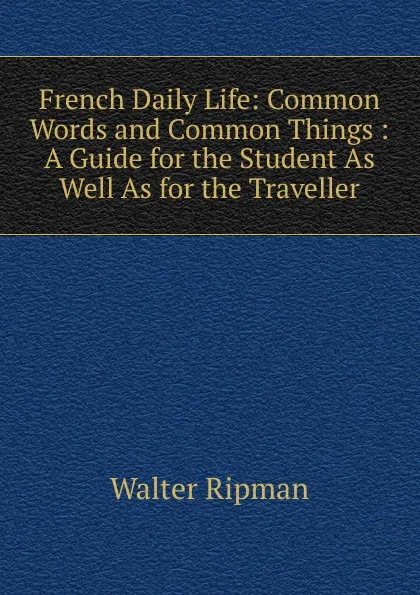 Обложка книги French Daily Life: Common Words and Common Things : A Guide for the Student As Well As for the Traveller, Walter Ripman