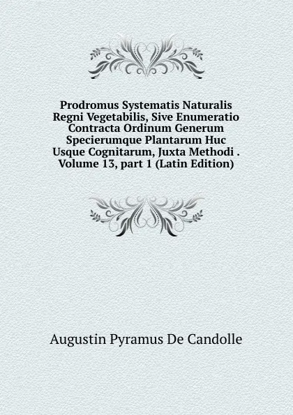 Обложка книги Prodromus Systematis Naturalis Regni Vegetabilis, Sive Enumeratio Contracta Ordinum Generum Specierumque Plantarum Huc Usque Cognitarum, Juxta Methodi . Volume 13,.part 1 (Latin Edition), Augustin Pyramus de Candolle