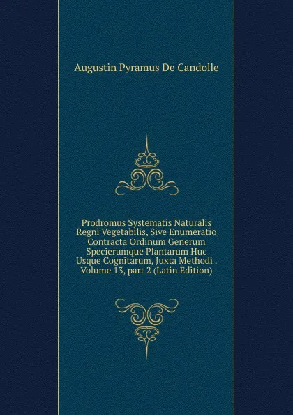 Обложка книги Prodromus Systematis Naturalis Regni Vegetabilis, Sive Enumeratio Contracta Ordinum Generum Specierumque Plantarum Huc Usque Cognitarum, Juxta Methodi . Volume 13,.part 2 (Latin Edition), Augustin Pyramus de Candolle