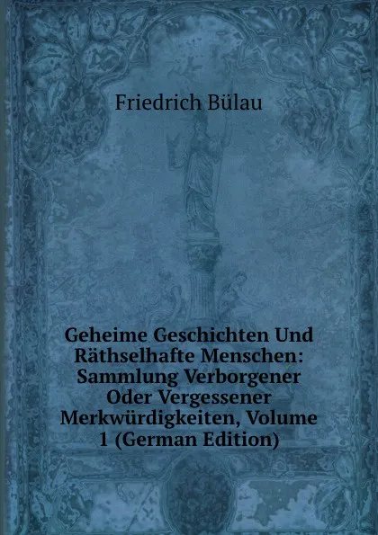 Обложка книги Geheime Geschichten Und Rathselhafte Menschen: Sammlung Verborgener Oder Vergessener Merkwurdigkeiten, Volume 1 (German Edition), Friedrich Bülau