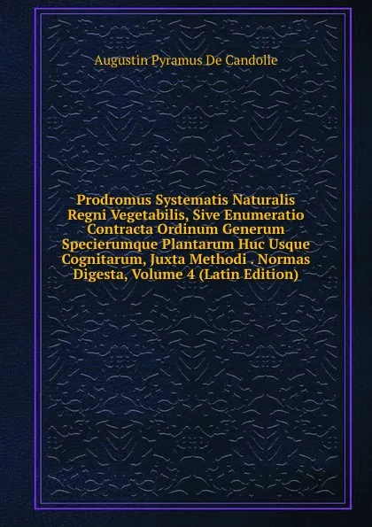 Обложка книги Prodromus Systematis Naturalis Regni Vegetabilis, Sive Enumeratio Contracta Ordinum Generum Specierumque Plantarum Huc Usque Cognitarum, Juxta Methodi . Normas Digesta, Volume 4 (Latin Edition), Augustin Pyramus de Candolle