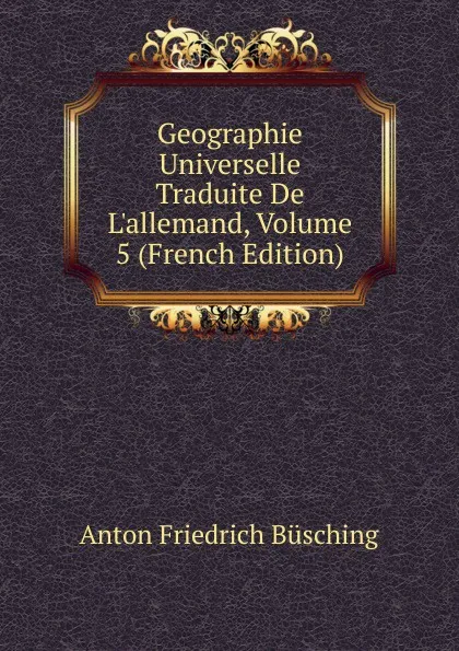 Обложка книги Geographie Universelle Traduite De L.allemand, Volume 5 (French Edition), Anton Friedrich Büsching