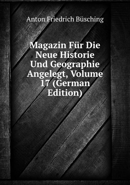 Обложка книги Magazin Fur Die Neue Historie Und Geographie Angelegt, Volume 17 (German Edition), Anton Friedrich Büsching