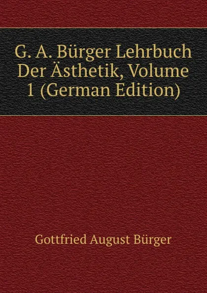 Обложка книги G. A. Burger Lehrbuch Der Asthetik, Volume 1 (German Edition), Gottfried August Bürger